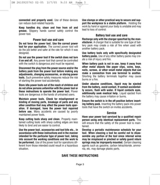 DM 2610925743 02-05           2/7/05       9:33 AM       Page 3




    connected and properly used. Use of these devices          Use clamps or other practical way to secure and sup-
    can reduce dust-related hazards.                           port the workpiece to a stable platform. Holding the
    Keep handles dry, clean and free from oil and              work by hand or against your body is unstable and may
    grease. Slippery hands cannot safely control the           lead to loss of control.
    power tool.
                                                                            Battery tool use and care
                 Power tool use and care                       Recharge only with the charger specified by the man-
    Do not force the power tool. Use the correct power         ufacturer. A charger that is suitable for one type of bat-
    tool for your application. The correct power tool will     tery pack may create a risk of fire when used with
    do the job better and safer at the rate for which it was   another battery pack.
    designed.                                                  Use battery tools only with specifically designated
    Do not use the power tool if the switch does not turn      battery packs. Use of any other battery packs may cre-
    it on and off. Any power tool that cannot be controlled    ate a risk of injury and fire.
    with the switch is dangerous and must be repaired.         When battery pack is not in use, keep it away from
    Disconnect the plug from the power source and/or the       other metal objects like paper clips, coins, keys,
    battery pack from the power tool before making any         nails, screws, or other small metal objects that can
    adjustments, changing accessories, or storing power        make a connection from one terminal to another.
    tools. Such preventive safety measures reduce the risk     Shorting the battery terminals together may cause
    of starting the power tool accidentally.                   burns or a fire.

    Store idle power tools out of the reach of children and    Under abusive conditions, liquid may be ejected
    do not allow persons unfamiliar with the power tool or     from the battery, avoid contact. If contact accidental-
    these instructions to operate the power tool. Power        ly occurs, flush with water. If liquid contacts eyes,
    tools are dangerous in the hands of untrained users.       additionally seek medical help. Liquid ejected from
                                                               the battery may cause irritation or burns.
    Maintain power tools. Check for misalignment or
    binding of moving parts, breakage of parts and any         Ensure the switch is in the off position before insert-
    other condition that may affect the power tools oper-      ing battery pack. Inserting the battery pack into power
    ation. If damaged, have the power tool repaired            tools that have the switch on invites accidents.
    before use. Many accidents are caused by poorly
                                                                                       Service
    maintained power tools.
                                                               Have your power tool serviced by a qualified repair
    Keep cutting tools sharp and clean. Properly main-         person using only identical replacement parts. This
    tained cutting tools with sharp cutting edges are less     will ensure that the safety of the power tool is main-
    likely to bind and are easier to control.                  tained.
    Use the power tool, accessories and tool bits etc., in     Develop a periodic maintenance schedule for your
    accordance with these instructions and in the manner       tool. When cleaning a tool be careful not to disas-
    intended for the particular type of power tool, taking     semble any portion of the tool since internal wires
    into account the working conditions and the work to        may be misplaced or pinched or safety guard return
    be performed. Use of the power tool for operations dif-    springs may be improperly mounted. Certain cleaning
    ferent from those intended could result in a hazardous     agents such as gasoline, carbon tetrachloride, ammo-
    situation.                                                 nia, etc. may damage plastic parts.

                                            SAVE THESE INSTRUCTIONS

                                                          Page 3
 