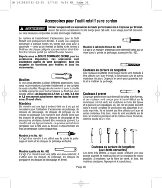DM 2610925743 02-05              2/7/05         9:34 AM         Page 39




                               Accessoires pour l’outil rotatif sans cordon
      ! AVERTISSEMENT Aucun des autres accessoires n’a été conçu pour cet outil. Leur usage pourrait occasion-
                                  Utilisez uniquement les accessoires de haute performance mis à l'épreuve par Dremel.

    ner des blessures corporelles ou des dommages matériels.
    Le nombre et l’assortiment d’accessoires pour le Outil
    Rotatif sont pratiquement illimités. Il existe une catégorie
    convenant à presque toutes les tâches que vous avez à
    accomplir — ainsi qu’un éventail de tailles et de formes à        Mandrin à extrémité filetée No. 424
    l’intérieur de chaque catégorie vous permettant ainsi d’ob-       Il s’agit d’un mandrin présentant une extrémité filetée qui se
    tenir l’accessoire parfait qui satisfait tous les besoins.        visse dans la pointe de polissage, accessoire No. 427.
    Reportez-vous au BON DE COMMANDE DREMEL pour les
    accessoires disponibles. Ces accessoires sont
    disponibles auprès de votre quincaillier, dans les
    magasins de fournitures pour hobbies et dans les
    maisonneries.
                                                                      Couteaux au carbure de tungstène
                                                                      Ces couteaux résistants et de longue durée sont destinés à
                                                                      être utilisés sur l’acier trempé, la céramique cuite et autres
                                                                      matériaux très durs. On peut s’en servir pour graver les out-
    Douilles                                                          ils et le matériel de jardinage.
    Si vous vous attendez à utiliser différents accessoires, nous
    vous recommandons d’acheter initialement un jeu complet
    de quatre douilles. Rangez-les de manière à avoir la douille
    de taille appropriée pour tout accessoire ou foret que vous
    désirez utiliser. Les douilles de 3,2 mm, 2,4 mm, 0,8 mm          Couteaux à graver
    et 1,6 mm peuvent actuellement recevoir tous les acces-           Ce groupe présente un vaste éventail de tailles et de formes,
    soires Dremel offerts.                                            et ces couteaux sont conçus pour le travail délicat sur la
                                                                      céramique (à l’état vert), les sculptures en bois, les bijoux
    Mandrins                                                          et la gravure sur coquillages, os, etc. On les utilise souvent
    Un mandrin est une tige à embout fileté ou à vis qui est          dans le travail complexe de production des plaquettes à cir-
    nécessaire pour l’utilisation d’accessoires de polissage, de      cuits imprimés. Ils ne doivent pas être utilisés sur l’acier et
    disques de découpage, de disques de ponçage ou de                 autres matériaux très durs, mais ils sont excellents sur le
    meules de polissage. Les mandrins sont utilisés parce que         bois, les matières plastiques et les métaux mous. Ils néces-
    les disques de ponçage, les disques de découpage et les           sitent la douille de 2,4 mm.
    accessoires similaires doivent être remplacés souvent. Le
    mandrin est une tige permanente, ce qui vous permet de ne
    remplacer que la tête usée au besoin et d’économiser les
    frais de remplacer l’arbre chaque fois.

    Mandrin à vis No. 401
    Il s’agit d’un mandrin à vis utilisé avec la pointe de polis-
    sage en feutre et les disques de polissage en feutre.

                                                                              Couteaux au carbure de tungstène
    Mandrin à petite vis No. 402                                                   (aux dents nervurées)
    Il s’agit d’un mandrin avec une petite vis à son extrémité ; il   Les dents très affilées, à coupe rapide, enlèvent une plus
    s’utilise avec les disques de polissage, les disques de           grande quantité de matériau tout en se chargeant le moins
    ponçage et les disques de découpage en émeri.                     possible. S’emploient sur la fibre de verre, le bois, les
                                                                      matières plastiques, l’époxyde et le caoutchouc.

                                                                Page 39
 
