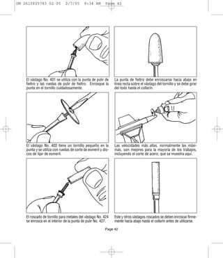 DM 2610925743 02-05           2/7/05       9:34 AM       Page 42




    El vástago No. 401 se utiliza con la punta de pulir de     La punta de fieltro debe enroscarse hacia abajo en
    fieltro y las ruedas de pulir de fieltro. Enrosque la      línea recta sobre el vástago del tornillo y se debe girar
    punta en el tornillo cuidadosamente.                       del todo hasta el collarín.




    El vástago No. 402 tiene un tornillo pequeño en la         Las velocidades más altas, normalmente las máxi-
    punta y se utiliza con ruedas de corte de esmeril y dis-   mas, son mejores para la mayoría de los trabajos,
    cos de lijar de esmeril.                                   incluyendo el corte de acero, que se muestra aquí.




    El roscado de tornillo para metales del vástago No. 424    Este y otros vástagos roscados se deben enroscar firme-
    se enrosca en el interior de la punta de pulir No. 427.    mente hacia abajo hasta el collarín antes de utilizarse.

                                                         Page 42
 