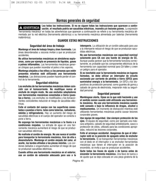 DM 2610925743 02-05             2/7/05       9:34 AM        Page 45




                                           Normas generales de seguridad
                           Lea todas las instrucciones. Si no se siguen todas las instrucciones que aparecen a contin-
     ! ADVERTENCIA uación, el resultado podría ser sacudidas eléctricas, incendio y/o lesiones graves. La expresión
    "herramienta mecánica" en todas las advertencias que aparecen a continuación se refiere a su herramienta mecánica ali-
    mentada por la red eléctrica (herramienta alámbrica) o su herramienta mecánica alimentada por baterías (herramienta
    inalámbrica).
                                            GUARDE ESTAS INSTRUCCIONES
               Seguridad del área de trabajo                      intemperie. La utilización de un cordón adecuado para uso
    Mantenga el área de trabajo limpia y bien iluminada. Las      a la intemperie reduce el riesgo de que se produzcan sacu-
    áreas desordenadas u oscuras invitan a que se produzcan       didas eléctricas.
    accidentes.                                                   No use herramientas mecánicas con capacidad nominal
    No utilice herramientas mecánicas en atmósferas explo-        solamente para CA con una fuente de energía de CC.
    sivas, como por ejemplo en presencia de líquidos, gases       Aunque pueda parecer que la herramienta funciona correc-
    o polvos inflamables. Las herramientas mecánicas gener-       tamente, es probable que los componentes eléctricos de la
    an chispas que pueden incendiar el polvo o los vapores.       herramienta con capacidad nominal para CA fallen y creen
    Mantenga alejados a los niños y a las personas que estén      un peligro para el operador.
    presentes mientras esté utilizando una herramienta            Si es inevitable usar la herramienta mecánica en lugares
    mecánica. Las distracciones pueden hacerle perder el con-     húmedos, se debe utilizar un interruptor de circuito
    trol de la herramienta.                                       accionado por corriente de pérdida a tierra (GFCI) para
                     Seguridad eléctrica                          suministrar energía a la herramienta. Un GFCI y los dis-
                                                                  positivos de protección personal, como guantes de goma y
    Los enchufes de las herramientas mecánicas deben coin-        calzado de goma de electricista, mejorarán más su seguri-
    cidir con el tomacorriente. No modifique nunca el             dad personal.
    enchufe de ningún modo. No use enchufes adaptadores
    con herramientas mecánicas conectadas a tierra (pues-                           Seguridad personal
    tas a tierra). Los enchufes no modificados y los tomacor-     Manténgase alerta, fíjese en lo que está haciendo y use
    rientes coincidentes reducirán el riesgo de sacudidas eléc-   el sentido común cuando esté utilizando una herramien-
    tricas.                                                       ta mecánica. No use una herramienta mecánica cuando
    Evite el contacto del cuerpo con las superficies conec-       esté cansado o bajo la influencia de drogas, alcohol o
    tadas o puestas a tierra, tales como tuberías, radiadores,    medicamentos. Un momento de distracción mientras esté
    estufas y refrigeradores. Hay un aumento del riesgo de        utilizando herramientas mecánicas podría causar lesiones
    sacudidas eléctricas si el cuerpo del operador se conecta o   corporales graves.
    pone a tierra.                                                Use equipo de seguridad. Use siempre protección de los
    No exponga las herramientas mecánicas a la lluvia o a         ojos. El equipo de seguridad, como por ejemplo una más-
    condiciones mojadas. La entrada de agua en una her-           cara antipolvo, calzado de seguridad antideslizante, casco o
    ramienta mecánica aumentará el riesgo de que se produz-       protección de oídos, utilizado para las condiciones apropi-
    can sacudidas eléctricas.                                     adas, reducirá las lesiones corporales.
    No maltrate el cordón de energía. No use nunca el cordón      Evite el arranque accidental. Asegúrese de que el inter-
    para transportar la herramienta mecánica, tirar de ella o     ruptor esté en la posición de apagado antes de enchufar
    desenchufarla. Mantenga el cordón alejado del calor, el       la herramienta. Si se transportan herramientas mecánicas
    aceite, los bordes afilados o las piezas móviles. Los cor-    con el dedo en el interruptor o se enchufan herramientas
    dones dañados o enganchados aumentan el riesgo de que         mecánicas que tienen el interruptor en la posición de
    se produzcan sacudidas eléctricas.                            encendido, se invita a que se produzcan accidentes.
    Cuando utilice una herramienta mecánica en el exterior,       Quite todas las llaves de ajuste o de tuerca antes de
    use un cordón de extensión adecuado para uso a la             encender la herramienta mecánica. Una llave de tuerca o
                                                                  de ajuste que se deje colocada en una pieza giratoria de la
                                                           Página 45
 