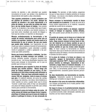 DM 2610925743 02-05          2/7/05       9:34 AM       Page 48




    mentos de alambre a alta velocidad que pueden             las manos. Por ejemplo, si talla madera, asegúrese
    incrustarse en la piel. Las cerdas o los alambres se      de que no haya clavos ni objetos extraños en la pieza
    desprenderán del cepillo a altas velocidades.             de trabajo. Los clavos o los objetos extraños pueden
    "Use guantes protectores y careta protectora con          hacer que la broca salte.
    los cepillos de alambre o de cerda. Aplique los           Nunca arranque la herramienta cuando la broca
    cepillos de alambre o de cerda ligeramente a la           esté acoplada en el material. El borde de corte de la
    pieza de trabajo, ya que sólo las puntas del alam-        broca puede engancharse en el material, causando
    bre o de las cerdas hacen el trabajo. Una presión         pérdida de control de la cortadora.
    "fuerte" en el alambre o las cerdas hará que el alam-     Evite que la muela rebote y se atasque, especial-
    bre o la cerda se someta a una tensión excesiva, lo       mente al trabajar en esquinas, bordes afilados,
    cual dará como resultado una acción de latigazo y         etc. Esto puede causar pérdida de control y retroce-
    hará que las cerdas o el alambre se descarguen."          so.
    Maneje cuidadosamente la herramienta y las                El sentido de avance con la broca en el interior del
    ruedas de amolar individuales para evitar que se          material al tallar, fresar o cortar es muy impor-
    mellen o se agrieten. Instale una muela nueva si la       tante. Haga avanzar siempre la broca hacia el inte-
    herramienta se cae al amolar. No use una muela            rior del material en el mismo sentido en que el
    que pueda estar dañada. Los fragmentos de una             borde de corte esté saliendo del material (que es el
    muela que salta en pedazos durante el funcionamien-       mismo sentido en que las virutas salen despedi-
    to saldrán despedidos a gran velocidad y posible-         das). El hacer avanzar la herramienta en sentido
    mente le golpearán a usted o golpearán a las per-         incorrecto hace que el borde de corte de la broca se
    sonas que estén presentes.                                salga de la pieza de trabajo y tire de la herramienta en
    Nunca use brocas desafiladas o dañadas. Las bro-          el sentido de dicho avance.
    cas afiladas se deben manejar con cuidado. Las            Si la pieza de trabajo o la broca se atasca o se
    brocas dañadas pueden romperse bruscamente                engancha, apague la herramienta utilizando el
    durante el uso. Las brocas desafiladas requieren más      interruptor (posición "OFF"). Espere a que todas las
    fuerza para empujar la herramienta, con lo que es         piezas móviles se detengan, desenchufe la her-
    posible que la broca se rompa.                            ramienta y luego libere el material atascado. Si el
    Use abrazaderas para soportar la pieza de trabajo         interruptor de la herramienta se deja encendido (posi-
    siempre que resulte práctico. Nunca tenga una             ción "ON"), la herramienta podría volver a arrancar
    pieza de trabajo pequeña en una mano y la her-            inesperadamente, causando graves lesiones person-
    ramienta en la otra mano mientas esté utilizando la       ales.
    herramienta. Deje que haya suficiente espacio, al         No deje desatendida una herramienta en marcha.
    menos 150 mm pulgadas, entre la mano y la broca           Apáguela. Solamente cuando la herramienta se
    que gira. El material redondo, tal como las varillas      detenga por completo es seguro dejarla.
    con espiga, las tuberías y los tubos, tiene tendencia a
    rodar cuando se corta y puede hacer que la broca          No amuele ni lije cerca de materiales inflamables.
    "muerda" o salte hacia usted. El fijar con abrazaderas    Las chispas provenientes de la muela podrían infla-
    una pieza de trabajo pequeña le permite usar ambas        mar estos materiales.
    manos para controlar la herramienta.                      No toque la broca ni el portaherramienta después
    Inspeccione la pieza de trabajo antes de cortar. Al       de la utilización. Después de la utilización, la broca y
    cortar piezas de trabajo que tengan forma irregular,      el portaherramienta están demasiado calientes para
    planifique el trabajo para que la pieza de trabajo no     tocarlos con las manos desnudas.
    patine ni pellizque la broca y le sea arrancada de
                                                       Página 48
 