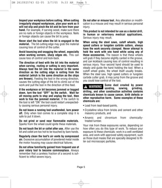 DM 2610925743 02-05           2/7/05       9:33 AM       Page 5




    Inspect your workpiece before cutting. When cutting        Do not alter or misuse tool. Any alteration or modifi-
    irregularly shaped workpieces, plan your work so it        cation is a misuse and may result in serious personal
    will not slip and pinch the bit and be torn from your      injury.
    hand. For example, if carving wood, make sure there        This product is not intended for use as a dental drill,
    are no nails or foreign objects in the workpiece. Nails    in human or veterinary medical applications.
    or foreign objects can cause the bit to jump.              Serious injury may result.
    Never start the tool when the bit is engaged in the        When using the steel saws, cutoff wheels, high
    material. The bit cutting edge may grab the material       speed cutters or tungsten carbide cutters, always
    causing loss of control of the cutter.                     have the work securely clamped. Never attempt to
    Avoid bouncing and snagging the wheel, especially          hold the work with one hand while using any of
    when working corners, sharp edges etc. This can            these accessories. The reason is that these wheels
    cause loss of control and kick-back.                       will grab if they become slightly canted in the groove,
    The direction of feed with the bit into the material       and can kickback causing loss of control resulting in
    when carving, routing or cutting is very important.        serious injury. Your second hand should be used to
    Always feed the bit into the material in the same          steady and guide the hand holding the tool. When a
    direction as the cutting edge is exiting from the          cutoff wheel grabs, the wheel itself usually breaks.
    material (which is the same direction as the chips         When the steel saw, high speed cutters or tungsten
    are thrown). Feeding the tool in the wrong direction,      carbide cutter grab, it may jump from the groove and
    causes the cutting edge of the bit to climb out of the     you could lose control of the tool.
    work and pull the tool in the direction of this feed.                         Some dust created by power
                                                                   ! WARNING sanding,         sawing, grinding,
    If the workpiece or bit becomes jammed or bogged
    down, turn the tool “OFF” by the switch. Wait for          drilling, and other construction activities contains
    all moving parts to stop and unplug the tool, then         chemicals known to cause cancer, birth defects or
    work to free the jammed material. If the switch to         other reproductive harm. Some examples of these
    the tool is left “ON” the tool could restart unexpected-   chemicals are:
    ly causing serious personal injury.                        • Lead from lead-based paints,
    Do not leave a running tool unattended, turn power         • Crystalline silica from bricks and cement and other
    off. Only when tool comes to a complete stop it is           masonry products, and
    safe to put it down.                                       • Arsenic and       chromium      from    chemically-
    Do not grind or sand near flammable materials.               treated lumber.
    Sparks from the wheel could ignite these materials.        Your risk from these exposures varies, depending on
    Do not touch the bit or collet after use. After use the    how often you do this type of work. To reduce your
    bit and collet are too hot to be touched by bare hands.    exposure to these chemicals: work in a well ventilated
    Regularly clean the tool's air vents by compressed         area, and work with approved safety equipment, such
    air. Excessive accumulation of powdered metal inside       as those dust masks that are specially designed to fil-
    the motor housing may cause electrical failures.           ter out microscopic particles.

    Do not allow familiarity gained from frequent use of
    your rotary tool to become commonplace. Always
    remember that a careless fraction of a second is suf-
    ficient to inflict severe injury.


                                                          Page 5
 