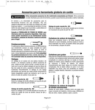 DM 2610925743 02-05              2/7/05        9:34 AM         Page 61




                      Accesorios para la herramienta giratoria sin cordón
     ! ADVERTENCIA no están diseñados para esta herramienta y pueden causar lesiones personales o daños materiales.
                            Utilice únicamente accesorios de alto rendimiento comprobados por Dremel. Otros accesorios


    El número y la diversidad de accesorios para la
    Herramienta Giratoria son casi ilimitados. Hay una
    categoría adecuada para casi todos los trabajos que usted
    tenga que realizar — y una diversidad de tamaños y formas        Vástago de punta roscada No. 424
    dentro de cada categoría que le permiten a usted obtener el      Este es un vástago con una punta roscada que se enrosca
    accesorio perfecto para cada necesidad.                          en el accesorio de punta de pulir No. 427.
    Consulte el FORMULARIO DE PEDIDO DE DREMEL para
    informarse sobre los accesorios disponibles. Estos acce-
    sorios pueden encontrarse en sus distribuidores locales
    de ferretería, productos de aficiones o centros de artículos
    para el hogar.
                                                                     Cortadores de carburo de tungsteno
                                                                     Estos son cortadores duros y de larga duración para
                                                                     utilización en acero templado, cerámica cocida en horno y
                                                                     otros materiales muy duros. Se pueden utilizar para grabar
    Portaherramientas                                                en herramientas y equipos de jardín.
    Si usted piensa utilizar diversos accesorios, le recomendamos
    que inicialmente compre un juego completo de cuatro
    portaherramientas. Guárdelos con objeto de tener el
    tamaño adecuado de portaherramienta para cualquier acce-
    sorio o broca taladradora que quiera usar. En la actualidad
    los portaherramientas de 3,2 mm, 2,4 mm, 0,8 mm y 1,6            Cortadores para grabar
    mm acomodan todos los accesorios Dremel disponibles.             Este grupo de cortadores abarca una amplia gama de tamaños
                                                                     y formas, y los cortadores están hechos para realizar trabajo
    Vástagos                                                         complicado en cerámica (del tipo no cocido en horno),
    Un vástago es un cuerpo con una cabeza roscada o de              tallados en madera, joyas y tallados en marfil, caparazones
    tornillo, y es necesario cuando se utilicen accesorios de        de moluscos o barbas de ballena. Se utilizan
    pulir, ruedas de corte, discos de lijar y puntas de pulir. La    frecuentemente para hacer placas de circuitos impresos
    razón por la cual se utilizan vástagos es que los discos de      complicados. No se deben utilizar en acero ni en otros
    lijar, las ruedas de corte y accesorios similares deben ser      materiales muy duros, pero son excelentes en madera,
    sustituidos frecuentemente. El vástago es una espiga             plástico y metales blandos. Necesitan un portaherramienta
    permanente que permite que usted cambie únicamente la            de 2,4 mm.
    cabeza desgastada cuando sea necesario, por lo que se
    ahorra el costo de sustituir el eje cada vez.

    Vástago de tornillo No. 401
    Este es un vástago de tornillo utilizado con la punta de pulir
    de fieltro y las ruedas de pulir de fieltro.
                                                                     Cortadores de carburo de tungsteno
                                                                     de dientes estructurados
    Vástago de tornillo pequeño No. 402                              Dientes de corte rápido y afilados como una aguja para
    Este es un vástago con un tornillo pequeño en la punta y se      mayor remoción de material y mínima carga. Utilícelos en
    utiliza con ruedas de corte de esmeril, discos de lijar y        fibra de vidrio, madera, plástico, epóxi y caucho.
    ruedas de pulir.

                                                              Página 61
 