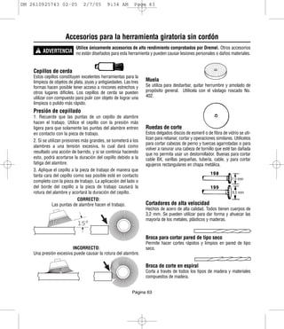 DM 2610925743 02-05             2/7/05        9:34 AM        Page 63




                      Accesorios para la herramienta giratoria sin cordón
      ! ADVERTENCIA no están diseñados para esta herramienta y pueden causar lesiones personales o daños materiales.
                            Utilice únicamente accesorios de alto rendimiento comprobados por Dremel. Otros accesorios




    Cepillos de cerda
    Estos cepillos constituyen excelentes herramientas para la
    limpieza de objetos de plata, joyas y antigüedades. Las tres   Muela
    formas hacen posible tener acceso a rincones estrechos y       Se utiliza para desbarbar, quitar herrumbre y amolado de
    otros lugares difíciles. Los cepillos de cerda se pueden       propósito general. Utilícela con el vástago roscado No.
    utilizar con compuesto para pulir con objeto de lograr una     402.
    limpieza o pulido más rápido.
    Presión de cepillado
    1. Recuerde que las puntas de un cepillo de alambre
    hacen el trabajo. Utilice el cepillo con la presión más
    ligera para que solamente las puntas del alambre entren        Ruedas de corte
    en contacto con la pieza de trabajo.                           Estos delgados discos de esmeril o de fibra de vidrio se uti-
                                                                   lizan para rebanar, cortar y operaciones similares. Utilícelos
    2. Si se utilizan presiones más grandes, se someterá a los
                                                                   para cortar cabezas de perno y tuercas agarrotadas o para
    alambres a una tensión excesiva, lo cual dará como
                                                                   volver a ranurar una cabeza de tornillo que esté tan dañada
    resultado una acción de barrido, y si se continúa haciendo     que no permita usar un destornillador. Buenas para cortar
    esto, podrá acortarse la duración del cepillo debido a la      cable BX, varillas pequeñas, tubería, cable, y para cortar
    fatiga del alambre.                                            agujeros rectangulares en chapa metálica.
    3. Aplique el cepillo a la pieza de trabajo de manera que
    tanta cara del cepillo como sea posible esté en contacto
    completo con la pieza de trabajo. La aplicación del lado o
    del borde del cepillo a la pieza de trabajo causará la
    rotura del alambre y acortará la duración del cepillo.
                           CORRECTO:
              Las puntas de alambre hacen el trabajo.              Cortadores de alta velocidad
                                                                   Hechos de acero de alta calidad. Todos tienen cuerpos de
                                                                   3,2 mm. Se pueden utilizar para dar forma y ahuecar las
                                                                   mayoría de los metales, plásticos y maderas.
                             15°

                                                                   Broca para cortar pared de tipo seco
                                                                   Permite hacer cortes rápidos y limpios en pared de tipo
                        INCORRECTO:                                seco.
    Una presión excesiva puede causar la rotura del alambre.

                                                                   Broca de corte en espiral
                                                                   Corta a través de todos los tipos de madera y materiales
                                                                   compuestos de madera.


                                                            Página 63
 