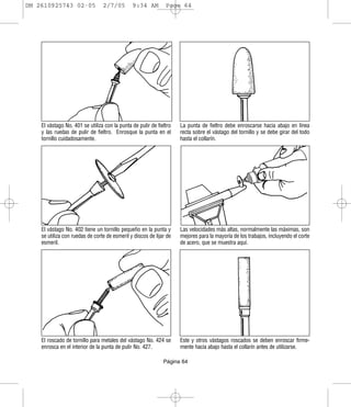 DM 2610925743 02-05              2/7/05        9:34 AM         Page 64




    El vástago No. 401 se utiliza con la punta de pulir de fieltro   La punta de fieltro debe enroscarse hacia abajo en línea
    y las ruedas de pulir de fieltro. Enrosque la punta en el        recta sobre el vástago del tornillo y se debe girar del todo
    tornillo cuidadosamente.                                         hasta el collarín.




    El vástago No. 402 tiene un tornillo pequeño en la punta y       Las velocidades más altas, normalmente las máximas, son
    se utiliza con ruedas de corte de esmeril y discos de lijar de   mejores para la mayoría de los trabajos, incluyendo el corte
    esmeril.                                                         de acero, que se muestra aquí.




    El roscado de tornillo para metales del vástago No. 424 se       Este y otros vástagos roscados se deben enroscar firme-
    enrosca en el interior de la punta de pulir No. 427.             mente hacia abajo hasta el collarín antes de utilizarse.

                                                              Página 64
 