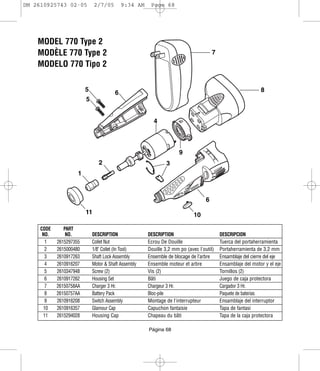 DM 2610925743 02-05           2/7/05        9:34 AM    Page 68




    MODEL 770 Type 2
    MODÈLE 770 Type 2                                                                 7
    MODELO 770 Tipo 2

                         5                                                                                   8
                                        6
                         5


                                                        4



                                                                     9
                                2                             3
                     1



                                                                                  6
                         11                                                 10

     CODE      PART
      NO.       NO.          DESCRIPTION              DESCRIPTION                         DESCRIPCION
       1    2615297355       Collet Nut               Ecrou De Douille                    Tuerca del portaherramienta
       2    2615000480       1/8" Collet (In Tool)    Douille 3,2 mm po (avec l'outil)    Portaherramienta de 3,2 mm
       3    2610917263       Shaft Lock Assembly      Ensemble de blocage de l’arbre      Ensamblaje del cierre del eje
       4    2610916207       Motor & Shaft Assembly   Ensemble moteur et arbre            Ensamblaje del motor y el eje
       5    2610347948       Screw (2)                Vis (2)                             Tornillos (2)
       6    2610917262       Housing Set              Bâti                                Juego de caja protectora
       7    26150758AA       Charger 3 Hr.            Chargeur 3 Hr.                      Cargador 3 Hr.
       8    26150757AA       Battery Pack             Bloc-pile                           Paquete de baterias
       9    2610916208       Switch Assembly          Montage de l'interrupteur           Ensamblaje del interruptor
      10    2610916357       Glamour Cap              Capuchon fantaisie                  Tapa de fantasi
      11    2615294028       Housing Cap              Chapeau du bâti                     Tapa de la caja protectora

                                                      Página 68
 