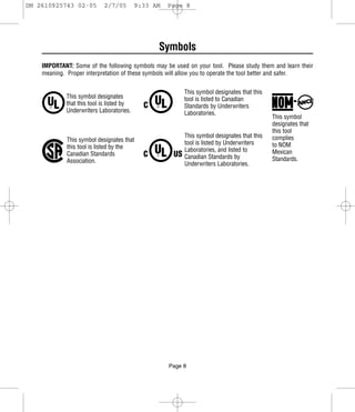 DM 2610925743 02-05         2/7/05         9:33 AM   Page 8




                                                 Symbols
    IMPORTANT: Some of the following symbols may be used on your tool. Please study them and learn their
    meaning. Proper interpretation of these symbols will allow you to operate the tool better and safer.


                                                          This symbol designates that this
             This symbol designates                       tool is listed to Canadian
             that this tool is listed by                  Standards by Underwriters
             Underwriters Laboratories.                   Laboratories.
                                                                                             This symbol
                                                                                             designates that
                                                                                             this tool
                                                          This symbol designates that this   complies
             This symbol designates that                  tool is listed by Underwriters
             this tool is listed by the                                                      to NOM
                                                          Laboratories, and listed to        Mexican
             Canadian Standards                           Canadian Standards by
             Association.                                                                    Standards.
                                                          Underwriters Laboratories.




                                                     Page 8
 