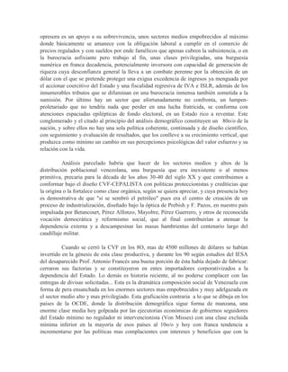 opresora es un apoyo a su sobrevivencia, unos sectores medios empobrecidos al máximo
donde básicamente se amanece con la obligación laboral a cumplir en el comercio de
precios regulados y con sueldos por ende famélicos que apenas cubren la subsistencia, o en
la burocracia asfixiante pero trabajo al fin, unas clases privilegiadas, una burguesía
numérica en franca decadencia, potencialmente inversora con capacidad de generación de
riqueza cuya desconfianza general la lleva a un combate perenne por la obtención de un
dólar con el que se pretende proteger una exigua excedencia de ingresos ya menguada por
el accionar coercitivo del Estado y una fiscalidad regresiva de IVA e ISLR, además de los
innumerables tributos que se difuminan en una burocracia inmensa también sometida a la
sumisión. Por último hay un sector que afortunadamente no confronta, un lumpen-
proletariado que no tendría nada que perder en una lucha fratricida, se conforma con
atenciones espaciadas epilépticas de fondo electoral, en un Estado rico a reventar. Este
conglomerado y el citado al principio del análisis demográfico constituyen un 80o/o de la
nación, y sobre ellos no hay una sola política coherente, continuada y de diseño científico,
con seguimiento y evaluación de resultados, que los conlleve a su crecimiento vertical, que
produzca como mínimo un cambio en sus percepciones psicológicas del valor esfuerzo y su
relación con la vida.

          Análisis parcelado habría que hacer de los sectores medios y altos de la
distribución poblacional venezolana, una burguesía que era inexistente o al menos
primitiva, precaria para la década de los años 30-40 del siglo XX y que contribuimos a
conformar bajo el diseño CVF-CEPALISTA con políticas proteccionistas y crediticias que
la origina o la fortalece como clase orgánica, según se quiera apreciar, y cuya presencia hoy
es demostrativa de que "si se sembró el petróleo" pues era el centro de creación de un
proceso de industrialización, diseñado bajo la óptica de Prebish y F. Pazos, en nuestro país
impulsada por Betancourt, Pérez Alfonzo, Mayobre, Pérez Guerrero, y otros de reconocida
vocación democrática y reformismo social, que al final contribuirían a atenuar la
dependencia externa y a descampesinar las masas hambrientas del centenario largo del
caudillaje militar.

          Cuando se cerró la CVF en los 8O, mas de 4500 millones de dólares se habían
invertido en la génesis de esta clase productiva, y durante los 90 según estudios del IESA
del desaparecido Prof. Antonio Francés una buena porción de ésta había dejado de fabricar:
cerraron sus factorías y se constituyeron en entes importadores corporativizados a la
dependencia del Estado. Lo demás es historia reciente, al no poderse complacer con las
entregas de divisas solicitadas... Esta es la dramática composición social de Venezuela con
forma de pera ensanchada en los enormes sectores mas empobrecidos y muy adelgazada en
el sector medio alto y mas privilegiado. Esta graficación contraria a lo que se dibuja en los
países de la OCDE, donde la distribución demográfica sigue forma de manzana, una
enorme clase media hoy golpeada por las ejecutorias económicas de gobiernos seguidores
del Estado mínimo no regulador ni intervencionista (Von Misses) con una clase excluida
mínima inferior en la mayoría de esos países al 10o/o y hoy con franca tendencia a
incrementarse por las políticas mas complacientes con intereses y beneficios que con la
 