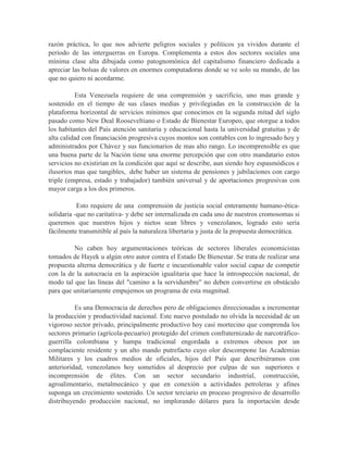 razón práctica, lo que nos advierte peligros sociales y políticos ya vividos durante el
periodo de las interguerras en Europa. Complementa a estos dos sectores sociales una
mínima clase alta dibujada como patognomónica del capitalismo financiero dedicada a
apreciar las bolsas de valores en enormes computadoras donde se ve solo su mundo, de las
que no quiero ni acordarme.

          Esta Venezuela requiere de una comprensión y sacrificio, uno mas grande y
sostenido en el tiempo de sus clases medias y privilegiadas en la construcción de la
plataforma horizontal de servicios mínimos que conocimos en la segunda mitad del siglo
pasado como New Deal Rooseveltiano o Estado de Bienestar Europeo, que otorgue a todos
los habitantes del País atención sanitaria y educacional hasta la universidad gratuitas y de
alta calidad con financiación progresiva cuyos montos son contables con lo ingresado hoy y
administrados por Chávez y sus funcionarios de mas alto rango. Lo incomprensible es que
una buena parte de la Nación tiene una enorme percepción que con otro mandatario estos
servicios no existirían en la condición que aquí se describe, aun siendo hoy espasmódicos e
ilusorios mas que tangibles, debe haber un sistema de pensiones y jubilaciones con cargo
triple (empresa, estado y trabajador) también universal y de aportaciones progresivas con
mayor carga a los dos primeros.

           Esto requiere de una comprensión de justicia social enteramente humano-ética-
solidaria -que no caritativa- y debe ser internalizada en cada uno de nuestros cromosomas si
queremos que nuestros hijos y nietos sean libres y venezolanos, logrado esto sería
fácilmente transmitible al país la naturaleza libertaria y justa de la propuesta democrática.

         No caben hoy argumentaciones teóricas de sectores liberales economicistas
tomados de Hayek u algún otro autor contra el Estado De Bienestar. Se trata de realizar una
propuesta alterna democrática y de fuerte e incuestionable valor social capaz de competir
con la de la autocracia en la aspiración igualitaria que hace la introspección nacional, de
modo tal que las líneas del "camino a la servidumbre" no deben convertirse en obstáculo
para que unitariamente empujemos un programa de esta magnitud.

          Es una Democracia de derechos pero de obligaciones direccionadas a incrementar
la producción y productividad nacional. Este nuevo postulado no olvida la necesidad de un
vigoroso sector privado, principalmente productivo hoy casi mortecino que comprenda los
sectores primario (agrícola-pecuario) protegido del crimen confraternizado de narcotráfico-
guerrilla colombiana y hampa tradicional engordada a extremos obesos por un
complaciente residente y un alto mando putrefacto cuyo olor descompone las Academias
Militares y los cuadros medios de oficiales, hijos del País que describiéramos con
anterioridad, venezolanos hoy sometidos al desprecio por culpas de sus superiores e
incomprensión de élites. Con un sector secundario industrial, construcción,
agroalimentario, metalmecánico y que en conexión a actividades petroleras y afines
suponga un crecimiento sostenido. Un sector terciario en proceso progresivo de desarrollo
distribuyendo producción nacional, no implorando dólares para la importación desde
 