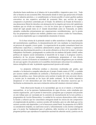chucherías hasta medicinas en el abanico de lo prescindible e imperativo para vivir. Todo
ello se basaría en una economía libre, básicamente donde lo único que preservaría el Estado
sería la industria petrolera, y si contablemente se hiciera posible el sector gasífero pudiera
convertirse en una expansiva actividad de economía libre, que serviría de espejo
comparativo al petrolero controlado por el Estado. En definitiva un Estado de bienestar y
una democracia liberal de derechos con atenuación de los ángulos perversos del capitalismo
moderno que no olvida sus torpezas y vive de los éxitos que se lograron en la segunda
mitad del siglo pasado tanto en el mundo desarrollado como en Venezuela, en ambos
ejemplos conducidos primariamente por organizaciones socialdemócratas, por lo pronto
hoy nos proponemos explicar este modelo, palabras mas o menos a todos los Venezolanos,
a sus sectores deprimidos que si comprenderán claramente el mismo.

         En la base misma de la pirámide estatal se debe neutralizar el objeto mas preciado
del neototaliatismo caudillesco, la desnaturalización del voto mediante su transformación
en procesos de segundo y tercer grado. La organización de un poder comunitario basal con
atribuciones especificas y contraloría administrativa propia cuyas formas y reglamentos
permitan una discriminación positiva o de acción afirmativa en favor de la mujer y jóvenes
trabajadores facilitando y propugnando su conducción sin ataduras del poder central, ambas
políticas de impacto social estimularían el desarrollo de la mujer y el progreso creativo,
productivo de los jóvenes trabajadores y paralelamente proponemos el voto directo
universal y secreto civilizatorio no tumultuario o en su defecto abogaríamos por un método
de azar que iguale a los presentes en la asamblea electoral para seleccionar los conductores,
únicos reelegibles de toda la pirámide organizacional ejecutiva del estado.

           La propuesta militarista conduce a elecciones escalonadas por grados, que
aunados a la destructiva campaña inducida por el propio Estado contra el CNE, y ayudada
por sectores medios atribulados de confusión y frustración por lo vivido, sin pretenderlo,
aúpan esta política, cuyo futuro próximo sería sustituir el poder del voto universal, directo
y secreto por la enunciada en las leyes del poder comunal. Se ha hecho imperativo
desaparecer el voto democrático por esta forma escalar de elecciones sucesivas que le
facilitarían su dominación, una nueva imitación onírica del simulacro electoral cubano.

          Toda observación basada en la racionalidad, que no en el interés y el beneficio
mercantilista, ni en las pasiones fundamentalistas de signo diverso, serán estudiadas por
nuestra organización, por lo pronto la innovación y programa que se propone está presente
en este trabajo para ser escrutada por la comisión de reactualización de la tesis política y
programática de Acción Democrática. La unidad de los sectores democráticos debe valorar
la ilusión y esfuerzo que los venezolanos entregaron desde los inicios de este compromiso
al conglomerado de partidos y sectores sociales allí incluidos, pero no cabe duda que en los
sectores sociales más deprimidos y en la burocracia estatal basal, las propuestas de la MUD
se consideraron insípidas, no cautivaron social y suficientemente a este enorme contingente
que a la postre fue fundamental para el gobierno, debe insistirse en la necesidad de un
programa político que reproduzca la aspiración nacional de cohesión social y justicia con la
 