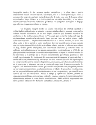 integración masiva de los sectores medios trabajadores y la clase obrera menos
especializada hoy en situación de sub y desempleo, esta es la única opción de paz social y
construcción progresiva del país hacia el desarrollo de todos y no solo de la casta militar
subordinada a Hugo Chávez, a su boliburguesia de voracidad insaciable y a un micro-
mundo corporativista medio profesional que brinda con compañías extranjeras el despojo
que sobre sus colegas venezolanos se ejecuta.

          Un programa integral donde los valores universales de libertad, igualdad y
solidaridad socialdemócratas se articulen en una sociedad productiva tomando en cuenta los
valores liberales económicos en su mas amplia acepción que permitan incentivar la
confianza en las instituciones políticas en Venezuela para evitar la tradicional fuga de
capitales donde prevalezca la máxima de "tanto mercado como sea posible y tanto estado
como sea necesario".... El plan sintetizado involucra a la unidad nacional, no es de una
clase social ni de un partido o sector ideológico, debe ser asumido como el que asemeja
mas las aspiraciones del 80o/o de los venezolanos: el mas parecido al habitante venezolano
de hoy, enorme grupo heterogéneo con credibilidad temblorosa y dubitante tanto al
gobierno neototalitario como a los sectores democráticos conformados en la MUD. Es un
plan proyectado en el tiempo de durabilidad comprometida en lograr el restablecimiento de
la democracia y en el logro de la cohesión social mínima que otorgue garantías de paz
social, con reinserción del contingente de venezolanos participantes de la burocracia baja y
media del sector gubernamental y militar que han sido sustento electoral del régimen pero
no comprometidos con la sin razón hegemónica, amenazante, carcelaria ni culpabilizables
de la entrega de la soberanía nacional a cuanto país negociante le otorgara garantías de
ceguera a los desmanes internos con los que contuvo el respiro nacional, integrador paralelo
de los venezolanos económica y culturalmente mas olvidados de estos años, constituyentes
de ese grupo definido susceptible de comprometerse con este proyecto y que cuantificamos
como 8 de cada 10 venezolanos. Pasado el tiempo y logrado esta objetivo, podrán las
organizaciones políticas, empresariales, sindicales y demás procurar el avance nacional por
el camino que postulen su razón, interés o sentimientos.....POR AHORA proponemos mas
razón y menos intereses!!!!!! Por sobre las tumbas Adelante !!!! Adelante !!
 