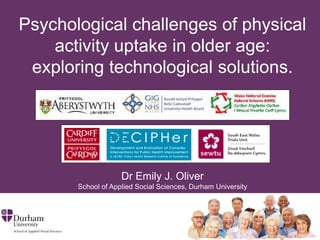 Psychological challenges of physical
activity uptake in older age:
exploring technological solutions.
Dr Emily J. Oliver
School of Applied Social Sciences, Durham University
 