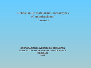 Definición De Plataformas Tecnológicas  (Comunicaciones ) Lan-wan CORPORACION UNIVERSITARIA REMINGTON ESPECIALIZACIÓN EN GERENCIA INFORMATICA MEDELLÍN 2008 