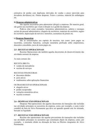 estimativa de perdas com duplicatas derivadas de vendas a prazo (provisão para
devedores duvidosos) etc. Outras despesas: Fretes e carretos, material de embalagens
etc.
b) Despesas administrativas
São aquelas necessárias para administrar (dirigir) a empresas. De maneira geral,
são gastos nos escritórios que visam à direção ou à gestão da empresa.
Pode-se citar como exemplos: honorários administrativos, salários e encargos
sociais do pessoal administrativo, aluguéis de escritórios, materiais de escritório, seguro
de escritório, depreciação de móveis e utensílios, assinaturas de jornais etc.
c) Despesas financeiras
São as remunerações aos capitais de terceiros, tais como: juros pagos ou
incorridos, comissões bancárias, correção monetária prefixada sobre empréstimos,
descontos concedidos, juros de mora pagos etc.
2.5 - RECEITAS OPERACIONAIS
Receitas Operacionais são também aquelas decorrentes do desenvolvimento das
atividades normais da empresa.
As mais comuns são:
RECEITA BRUTA
• vendas de mercadorias
• receitas de serviços
RECEITAS FINANCEIRAS
• descontos obtidos
• juros ativos
• rendimentos sobre aplicações financeiras
OUTRAS RECEITAS OPERACIONAIS
• aluguéis ativos
• perdas recuperadas
• variações monetárias ativas
• receitas eventuais
2.6 - DESPESAS NÃO OPERACIONAIS
Despesas Não-operacionais são aquelas decorrentes de transações não incluídas
nas atividades principais ou acessórias da empresa, como, por exemplo, o custo (valor
contábil) de bem do Ativo Permanente que deve ser apurado quando este for alienado,
baixado ou liquidado.
2.7 - RECEITAS NÃO OPERACIONAIS
Receitas não operacionais são aquelas provenientes de transações não incluídas
nas atividades principais ou acessórios que constituem objeto da empresa, como, por
exemplo, o montante obtido na alienação de bens ou Direitos integrantes do Ativo
Permanente.
 