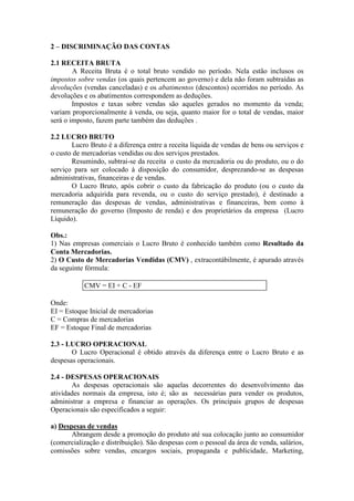 2 – DISCRIMINAÇÃO DAS CONTAS

2.1 RECEITA BRUTA
        A Receita Bruta é o total bruto vendido no período. Nela estão inclusos os
impostos sobre vendas (os quais pertencem ao governo) e dela não foram subtraídas as
devoluções (vendas canceladas) e os abatimentos (descontos) ocorridos no período. As
devoluções e os abatimentos correspondem as deduções.
        Impostos e taxas sobre vendas são aqueles gerados no momento da venda;
variam proporcionalmente à venda, ou seja, quanto maior for o total de vendas, maior
será o imposto, fazem parte também das deduções .

2.2 LUCRO BRUTO
       Lucro Bruto é a diferença entre a receita líquida de vendas de bens ou serviços e
o custo de mercadorias vendidas ou dos serviços prestados.
       Resumindo, subtrai-se da receita o custo da mercadoria ou do produto, ou o do
serviço para ser colocado à disposição do consumidor, desprezando-se as despesas
administrativas, financeiras e de vendas.
       O Lucro Bruto, após cobrir o custo da fabricação do produto (ou o custo da
mercadoria adquirida para revenda, ou o custo do serviço prestado), é destinado a
remuneração das despesas de vendas, administrativas e financeiras, bem como à
remuneração do governo (Imposto de renda) e dos proprietários da empresa (Lucro
Líquido).

Obs.:
1) Nas empresas comerciais o Lucro Bruto é conhecido também como Resultado da
Conta Mercadorias.
2) O Custo de Mercadorias Vendidas (CMV) , extracontábilmente, é apurado através
da seguinte fórmula:

           CMV = EI + C - EF

Onde:
EI = Estoque Inicial de mercadorias
C = Compras de mercadorias
EF = Estoque Final de mercadorias

2.3 - LUCRO OPERACIONAL
       O Lucro Operacional é obtido através da diferença entre o Lucro Bruto e as
despesas operacionais.

2.4 - DESPESAS OPERACIONAIS
       As despesas operacionais são aquelas decorrentes do desenvolvimento das
atividades normais da empresa, isto é; são as necessárias para vender os produtos,
administrar a empresa e financiar as operações. Os principais grupos de despesas
Operacionais são especificados a seguir:

a) Despesas de vendas
       Abrangem desde a promoção do produto até sua colocação junto ao consumidor
(comercialização e distribuição). São despesas com o pessoal da área de venda, salários,
comissões sobre vendas, encargos sociais, propaganda e publicidade, Marketing,
 