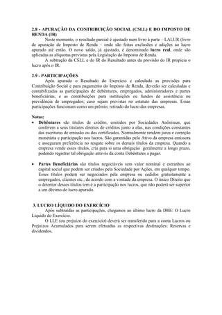2.8 - APURAÇÃO DA CONTRIBUIÇÃO SOCIAL (CSLL) E DO IMPOSTO DE
RENDA (IR)
       Neste momento, o resultado parcial é ajustado num livro à parte – LALUR (livro
de apuração de Imposto de Renda – onde são feitas exclusões e adições ao lucro
apurado até então. O novo saldo, já ajustado, é denominado lucro real, onde são
aplicadas as alíquotas previstas pela Legislação do Imposto de Renda.
       A subtração da CSLL e do IR do Resultado antes da provisão do IR propicia o
lucro após o IR.

2.9 - PARTICIPAÇÕES
        Após apurado o Resultado do Exercício e calculado as provisões para
Contribuição Social e para pagamento do Imposto de Renda, deverão ser calculadas e
contabilizadas as participações de debêntures, empregados, administradores e partes
beneficiárias, e as contribuições para instituições ou fundos de assistência ou
previdência de empregados; caso sejam previstas no estatuto das empresas. Essas
participações funcionam como um prêmio, retirado do lucro das empresas.

Notas:
• Debêntures são títulos de crédito, emitidos por Sociedades Anônimas, que
   conferem a seus titulares direitos de créditos junto a elas, nas condições constantes
   das escrituras de emissão ou dos certificados. Normalmente rendem juros e correção
   monetária e participação nos lucros. São garantidas pelo Ativo da empresa emissora
   e asseguram preferência no resgate sobre os demais títulos da empresa. Quando a
   empresa vende esses títulos, cria para si uma obrigação geralmente a longo prazo,
   podendo registrar tal obrigação através da conta Debêntures a pagar.

•   Partes Beneficiárias são títulos negociáveis sem valor nominal e estranhos ao
    capital social que podem ser criados pela Sociedade por Ações, em qualquer tempo.
    Esses títulos podem ser negociados pela empresa ou cedidos gratuitamente a
    empregados, clientes etc., de acordo com a vontade da empresa. O único Direito que
    o detentor desses títulos tem é a participação nos lucros, que não poderá ser superior
    a um décimo do lucro apurado.


 3. LUCRO LÍQUIDO DO EXERCÍCIO
       Após subtraídas as participações, chegamos ao último lucro da DRE: O Lucro
Líquido do Exercício.
       O LLE (ou prejuízo do exercício) deverá ser transferido para a conta Lucros ou
Prejuízos Acumulados para serem efetuadas as respectivas destinações: Reservas e
dividendos.
 