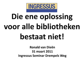 Die ene oplossing voor alle bibliotheken bestaat niet! Ronald van Dieën 31 maart 2011 Ingressus Seminar Drempels Weg 