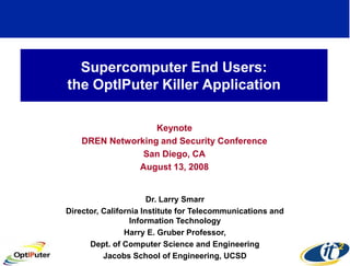 Supercomputer End Users:
the OptIPuter Killer Application

                   Keynote
    DREN Networking and Security Conference
                San Diego, CA
               August 13, 2008


                       Dr. Larry Smarr
Director, California Institute for Telecommunications and
                  Information Technology
                Harry E. Gruber Professor,
      Dept. of Computer Science and Engineering
          Jacobs School of Engineering, UCSD
 