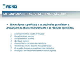MECANISMOS DE DANOS EM DRENAGEM VIÁRIA 
• São as águas superficiais e as profundas que afetam e 
prejudicam as obras em andamento e as rodovias concluídas. 
1. Escorregamento e erosão de taludes; 
2. Rompimento de aterros; 
3. Entupimento de bueiros; 
4. Queda de pontes; 
5. Diminuição da estrutura do pavimento; 
6. Variação de volume de solos mais expansivos; 
7. Destruição do pavimento pela pressão hidráulica; 
8. Oxidação e envelhecimento prematuro dos asfaltos. 
 