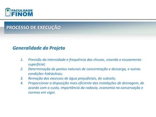 PROCESSO DE EXECUÇÃO 
Generalidade do Projeto 
1. Previsão da intensidade e frequência das chuvas, visando o escoamento 
superficial; 
2. Determinação de pontos naturais de concentração e descarga, e outras 
condições hidráulicas; 
3. Remoção dos excessos de água prejudiciais, do subsolo; 
4. Proporcionar a disposição mais eficiente das instalações de drenagem, de 
acordo com o custo, importância da rodovia, economia na conservação e 
normas em vigor. 
 