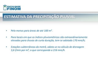 ESTIMATIVA DA PRECIPITAÇÃO PLUVIAL 
• Pelo menos para áreas de até 100 m². 
• Para locais em que os índices pluviométricos são extraordinariamente 
elevados para chuvas de curta duração, tem-se adotado 170 mm/h; 
• Estações subterrâneas do metrô, adota-se no cálculo de drenagem 
3,6 l/min por m², o que corresponde a 216 mm/h. 
 
