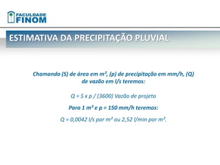ESTIMATIVA DA PRECIPITAÇÃO PLUVIAL 
Chamando (S) de área em m², (p) de precipitação em mm/h, (Q) 
de vazão em l/s teremos: 
Q = S x p / (3600) Vazão de projeto 
Para 1 m² e p = 150 mm/h teremos: 
Q = 0,0042 l/s por m² ou 2,52 l/min por m². 
