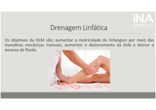 Drenagem Linfática
Drenagem Linfática
Drenagem Linfática
Drenagem Linfática
Os objetivos da DLM são: aumentar a motricidade do linfangion por meio das
manobras mecânicas manuais, aumentar o deslocamento da linfa e drenar o
excesso de fluido.
 
