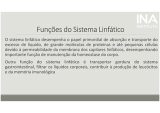 Funções do Sistema Linfático
Funções do Sistema Linfático
Funções do Sistema Linfático
Funções do Sistema Linfático
O sistema linfático desempenha o papel primordial de absorção e transporte do
excesso de líquido, de grande moléculas de proteínas e até pequenas células
devido à permeabilidade da membrana dos capilares linfáticos, desempenhando
importante função de manutenção da homeostase do corpo.
Outra função do sistema linfático é transportar gordura do sistema
gastrointestinal, filtrar os líquidos corporais, contribuir à produção de leucócitos
e da memória imunológica
 