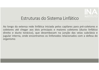 Estruturas do Sistema Linfático
Estruturas do Sistema Linfático
Estruturas do Sistema Linfático
Estruturas do Sistema Linfático
Ao longo da extensa rede linfática iniciada pelos capilares para pré-coletores e
coletores até chegar aos dois principais e maiores coletores (ducto linfático
direito e ducto torácico), que desembocam na junção das veias subclávia e
jugular interna, onde encontramos os linfonodos relacionados com a defesa do
organismo
 