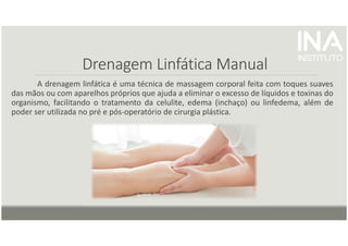 Drenagem Linfática Manual
A drenagem linfática é uma técnica de massagem corporal feita com toques suaves
das mãos ou com aparelhos próprios que ajuda a eliminar o excesso de líquidos e toxinas do
organismo, facilitando o tratamento da celulite, edema (inchaço) ou linfedema, além de
poder ser utilizada no pré e pós-operatório de cirurgia plástica.
 