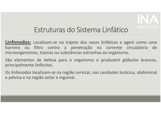 Estruturas do Sistema Linfático
Estruturas do Sistema Linfático
Estruturas do Sistema Linfático
Estruturas do Sistema Linfático
Linfonodos: Localizam-se no trajeto dos vasos linfáticos e agem como uma
barreira ou filtro contra a penetração na corrente circulatória de
microorganismos, toxinas ou substâncias estranhas ao organismo.
São elementos de defesa para o organismo e produzem glóbulos brancos,
principalmente linfócitos.
Os linfonodos localizam-se na região cervical, nas cavidades torácica, abdominal
e pélvica e na região axilar e inguinal.
 