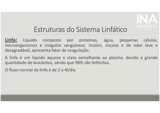Estruturas do Sistema Linfático
Estruturas do Sistema Linfático
Estruturas do Sistema Linfático
Estruturas do Sistema Linfático
Linfa: Líquido composto por proteínas, água, pequenas células,
microorganismos e coágulos sanguíneos. Incolor, viscoso e de odor leve e
desagradável, apresenta fator de coagulação.
A linfa é um liquido aquoso e claro semelhante ao plasma, devido a grande
quantidade de leucócitos, sendo que 99% são linfócitos.
O fluxo normal da linfa é de 2 a 4l/dia.
 