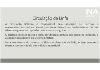 Circulação da Linfa
Circulação da Linfa
Circulação da Linfa
Circulação da Linfa
A circulação linfática é responsável pela absorção de detritos e
macromoléculas que as células produzem durante seu metabolismo, ou que
não conseguem ser captadas pelo sistema sanguíneo.
O sistema linfático coleta a linfa, por difusão, através dos capilares linfáticos, e
a conduz para dentro do sistema linfático.
Uma vez dentro do sistema, o fluido é chamado de linfa, e tem sempre a
mesma composição do que o fluido intersticial.
 
