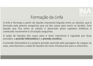 Formação da Linfa
Formação da Linfa
Formação da Linfa
Formação da Linfa
A linfa é formada a partir do liquido intersticial (líquido entre as células), que é
formado pelo plasma sanguíneo que sai dos vasos para nutrir os tecidos. Este
líquido que fica entre as células é absorvido pelos capilares linfáticos e
conduzido novamente à circulação sanguínea.
A saída de líquidos dos vasos para o meio intersticial é regulada por duas
pressões, a pressão hidrostática e a pressão oncótica.
A pressão hidrostática é a própria pressão exercida pela passagem do sangue no
vaso, esta favorece a saída de líquidos do meio intravascular para o interstício.
 