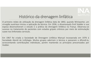Histórico da drenagem linfática
Histórico da drenagem linfática
Histórico da drenagem linfática
Histórico da drenagem linfática
O primeiro relato de utilização da drenagem linfática data de 1892, quando Winiwarter, um
cirurgião austríaco iniciou a aplicação da técnica. Em 1936, o dinamarquês Emil Vodder e sua
esposa desenvolveram o estudo e a prática da drenagem linfática na França. Observou-se
sucesso no tratamento de pacientes com estados gripais crônicos por meio de estimulação
suave nos linfonodos cervicais.
Em 1967 foi criada a Sociedade de Drenagem Linfática Manual incorporada em 1976 à
Sociedade Alemã de Linfologia. Muitos grupos aderiram à técnica e passaram a difundi-la,
acrescentando contribuições individuais, porém mantendo os princípios preconizados por
Vodder.
 