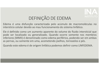 DEFINIÇÃO DE EDEMA
DEFINIÇÃO DE EDEMA
DEFINIÇÃO DE EDEMA
DEFINIÇÃO DE EDEMA
Edema é uma disfunção caracterizada pelo acúmulo de macromoléculas no
interstício celular devido ao mau funcionamento do sistema linfático.
Ele é definido como um aumento aparente do volume do fluido intersticial que
pode ser localizado ou generalizado. Quando ocorre somente nos membros
inferiores (MMII) é denominado como edema periférico, podendo ser em ambas
as pernas, ou somente em uma, acometendo joelhos, tornozelos e pés.
Quando este edema é de origem linfática podemos definir como LINFEDEMA.
 