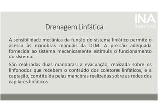 Drenagem Linfática
Drenagem Linfática
Drenagem Linfática
Drenagem Linfática
A sensibilidade mecânica da função do sistema linfático permite o
acesso às manobras manuais da DLM. A pressão adequada
fornecida ao sistema mecanicamente estimula o funcionamento
do sistema.
São realizadas duas manobras: a evacuação, realizada sobre os
linfonodos que recebem o conteúdo dos coletores linfáticos, e a
captação, constituída pelas manobras realizadas sobre as redes dos
capilares linfáticos
 