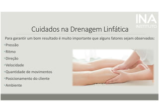 Cuidados na Drenagem
Cuidados na Drenagem
Cuidados na Drenagem
Cuidados na Drenagem Linfática
Linfática
Linfática
Linfática
Para garantir um bom resultado é muito importante que alguns fatores sejam observados:
Pressão
Ritmo
Direção
Velocidade
Quantidade de movimentos
Posicionamento do cliente
Ambiente
 