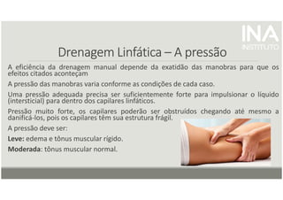 Drenagem
Drenagem
Drenagem
Drenagem Linfática
Linfática
Linfática
Linfática –
–
–
– A pressão
A pressão
A pressão
A pressão
A eficiência da drenagem manual depende da exatidão das manobras para que os
efeitos citados aconteçam
A pressão das manobras varia conforme as condições de cada caso.
Uma pressão adequada precisa ser suficientemente forte para impulsionar o líquido
(intersticial) para dentro dos capilares linfáticos.
Pressão muito forte, os capilares poderão ser obstruídos chegando até mesmo a
danificá-los, pois os capilares têm sua estrutura frágil.
A pressão deve ser:
Leve: edema e tônus muscular rígido.
Moderada: tônus muscular normal.
 