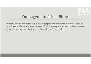 Drenagem
Drenagem
Drenagem
Drenagem Linfática
Linfática
Linfática
Linfática -
-
-
- Ritmo
Ritmo
Ritmo
Ritmo
O ritmo deve ser constante e lento, respeitando o ritmo natural. Deve-se
cuidar para não acelerar os passos. É indicado que o ritmo seja harmonioso
e que cada movimento tenha a duração de 3 segundos.
 
