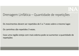 Drenagem
Drenagem
Drenagem
Drenagem Linfática
Linfática
Linfática
Linfática –
–
–
– Quantidade de repetições
Quantidade de repetições
Quantidade de repetições
Quantidade de repetições
Os movimentos devem ser repetidos de 5 a 7 vezes sobre o mesmo lugar.
Os caminhos são repetidos 3 vezes.
Caso uma região esteja com mais edema pode-se aumentar a quantidade de
repetições
 