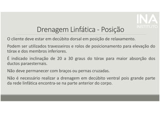 Drenagem
Drenagem
Drenagem
Drenagem Linfática
Linfática
Linfática
Linfática -
-
-
- Posição
Posição
Posição
Posição
O cliente deve estar em decúbito dorsal em posição de relaxamento.
Podem ser utilizados travesseiros e rolos de posicionamento para elevação do
tórax e dos membros inferiores.
É indicado inclinação de 20 a 30 graus do tórax para maior absorção dos
ductos paraesternais.
Não deve permanecer com braços ou pernas cruzadas.
Não é necessário realizar a drenagem em decúbito ventral pois grande parte
da rede linfática encontra-se na parte anterior do corpo.
 