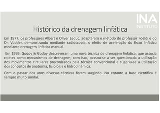 Histórico da drenagem linfática
Histórico da drenagem linfática
Histórico da drenagem linfática
Histórico da drenagem linfática
Em 1977, os professores Albert e Oliver Leduc, adaptaram o método do professor Föeldi e do
Dr. Vodder, demonstrando mediante radioscopia, o efeito de aceleração do fluxo linfático
mediante drenagem linfática manual.
Em 1999, Godoy & Godoy descreveram uma nova técnica de drenagem linfática, que associa
roletes como mecanismos de drenagem; com isso, passou-se a ser questionada a utilização
dos movimentos circulares preconizados pela técnica convencional e sugeriu-se a utilização
dos conceitos de anatomia, fisiologia e hidrodinâmica.
Com o passar dos anos diversas técnicas foram surgindo. No entanto a base científica é
sempre muito similar.
 