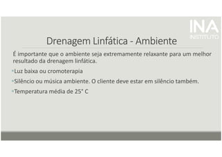 Drenagem
Drenagem
Drenagem
Drenagem Linfática
Linfática
Linfática
Linfática -
-
-
- Ambiente
Ambiente
Ambiente
Ambiente
É importante que o ambiente seja extremamente relaxante para um melhor
resultado da drenagem linfática.
Luz baixa ou cromoterapia
Silêncio ou música ambiente. O cliente deve estar em silêncio também.
Temperatura média de 25° C
 