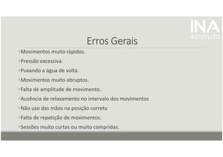 Erros Gerais
Erros Gerais
Erros Gerais
Erros Gerais
Movimentos muito rápidos.
Pressão excessiva.
Puxando a água de volta.
Movimentos muito abruptos.
Falta de amplitude de movimento.
Ausência de relaxamento no intervalo dos movimentos
Não uso das mãos na posição correta
Falta de repetição de movimentos.
Sessões muito curtas ou muito compridas.
 
