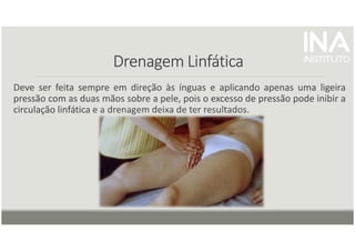 Drenagem Linfática
Drenagem Linfática
Drenagem Linfática
Drenagem Linfática
Deve ser feita sempre em direção às ínguas e aplicando apenas uma ligeira
pressão com as duas mãos sobre a pele, pois o excesso de pressão pode inibir a
circulação linfática e a drenagem deixa de ter resultados.
 