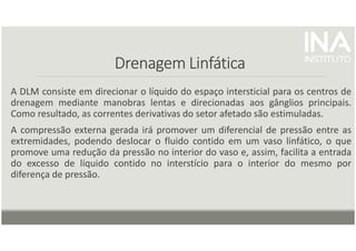 Drenagem Linfática
Drenagem Linfática
Drenagem Linfática
Drenagem Linfática
A DLM consiste em direcionar o líquido do espaço intersticial para os centros de
drenagem mediante manobras lentas e direcionadas aos gânglios principais.
Como resultado, as correntes derivativas do setor afetado são estimuladas.
A compressão externa gerada irá promover um diferencial de pressão entre as
extremidades, podendo deslocar o fluido contido em um vaso linfático, o que
promove uma redução da pressão no interior do vaso e, assim, facilita a entrada
do excesso de líquido contido no interstício para o interior do mesmo por
diferença de pressão.
 