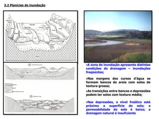 3.2 Planícies de inundação
•A zona de inundação apresenta distintas
condições de drenagem – inundações
freqüentes;
•Nas margens dos cursos d’água se
formam bancos de areia com solos de
textura grossa;
•As transições entre bancos e depressões
podem ter solos com textura média;
•Nas depressões, o nível freático está
próximo a superfície do solo; a
permeabilidade do solo é baixa; a
drenagem natural é insuficiente
 