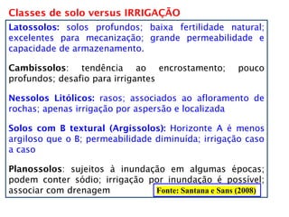 Classes de solo versus IRRIGAÇÃO
Fonte: Santana e Sans (2008)
Latossolos: solos profundos; baixa fertilidade natural;
excelentes para mecanização; grande permeabilidade e
capacidade de armazenamento.
Cambissolos: tendência ao encrostamento; pouco
profundos; desafio para irrigantes
Nessolos Litólicos: rasos; associados ao afloramento de
rochas; apenas irrigação por aspersão e localizada
Solos com B textural (Argissolos): Horizonte A é menos
argiloso que o B; permeabilidade diminuída; irrigação caso
a caso
Planossolos: sujeitos à inundação em algumas épocas;
podem conter sódio; irrigação por inundação é possível;
associar com drenagem
 