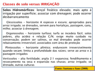 Classes de solo versus IRRIGAÇÃO
Solos Hidromórficos: lençol freático elevado; mais apto à
irrigação por superfície; associar com drenagem; pode ocorrer
desbarrancamento
Glessissolos – horizonte A espesso e escuro; apropriados para
arroz irrigado; se drenados, servem para hortaliças, pastagem, cana,
milho; associar à drenagem;
Organossolos – horizonte turfoso; turfa se incedeia fácil; solos
pobres, alta acidez e relação C/N; exige muito cuidado na
conservação; podem ser salinos, se mal drenados pode ocorrer
rebaixamento irreversível; associados com área de proteção
Plintossolos – horizonte plíntico; endurecem irreversivelmente
quando secam; limita a profundidade das raízes; serve ao arroz e à
pastagem irrigados
Vertissolos – alta fertilidade; argila 2:1 expansiva; fendilhamento e
ressecamento na seca e expansão nas chuvas; arroz irrigado; se
drenado, outras culturas
Fonte: Santana e Sans (2008)
 